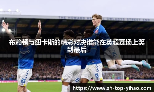 布赖顿与纽卡斯的精彩对决谁能在英超赛场上笑到最后