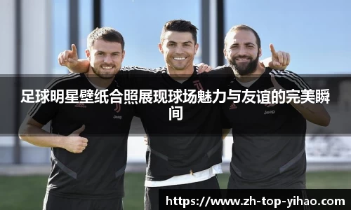 足球明星壁纸合照展现球场魅力与友谊的完美瞬间
