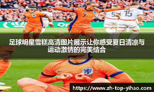 足球明星雪糕高清图片展示让你感受夏日清凉与运动激情的完美结合